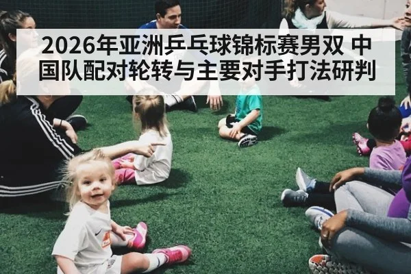 2026年亚洲乒乓球锦标赛男双 中国队配对轮转与主要对手打法研判